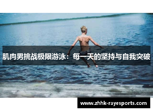 肌肉男挑战极限游泳：每一天的坚持与自我突破