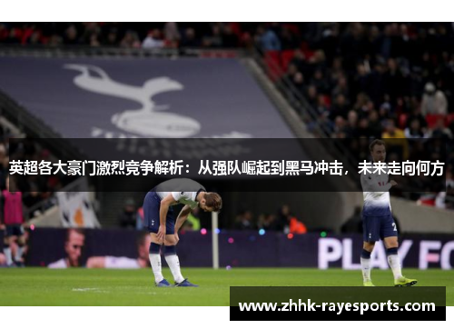 英超各大豪门激烈竞争解析：从强队崛起到黑马冲击，未来走向何方
