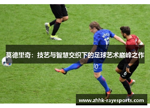 莫德里奇:技艺与智慧交织下的足球艺术巅峰之作 莫德里奇:技艺与智慧交织下的足球艺术巅峰之作