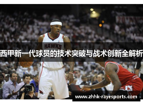 西甲新一代球员的技术突破与战术创新全解析 西甲新一代球员的技术突破与战术创新全解析