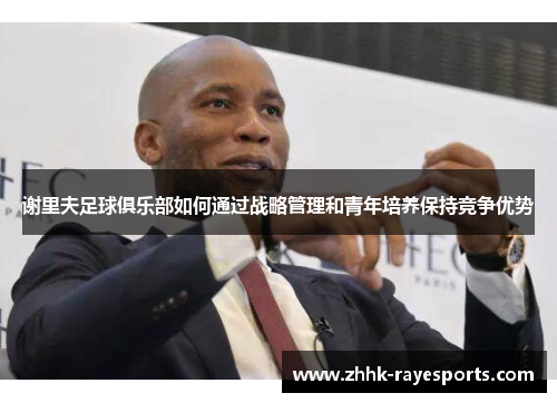 谢里夫足球俱乐部如何通过战略管理和青年培养保持竞争优势 谢里夫足球俱乐部如何通过战略管理和青年培养保持竞争优势