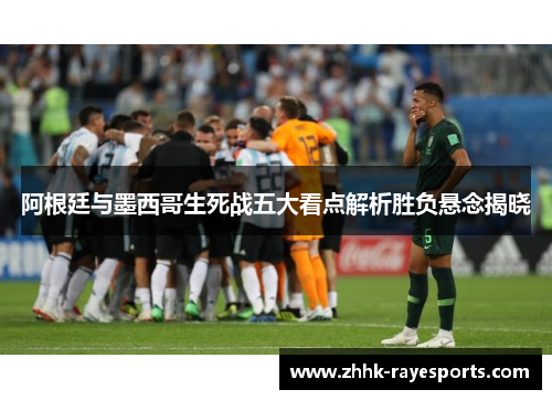 阿根廷与墨西哥生死战五大看点解析胜负悬念揭晓