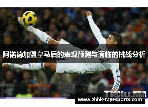 阿诺德加盟皇马后的表现预测与面临的挑战分析 阿诺德加盟皇马后的表现预测与面临的挑战分析