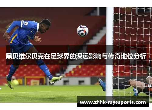 黑贝维尔贝克在足球界的深远影响与传奇地位分析