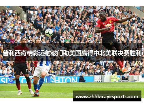 普利西奇精彩远射破门助美国赢得中北美联决赛胜利 普利西奇精彩远射破门助美国赢得中北美联决赛胜利